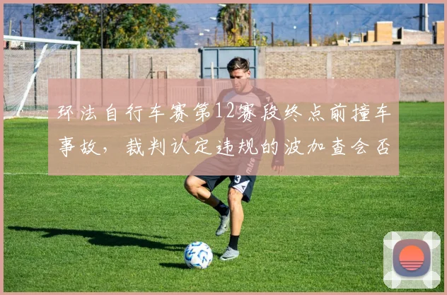 环法自行车赛第12赛段终点前撞车事故，裁判认定违规的波加查会否被取消成绩？