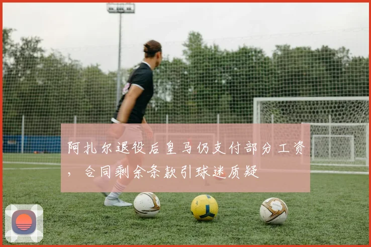 阿扎尔退役后皇马仍支付部分工资，合同剩余条款引球迷质疑