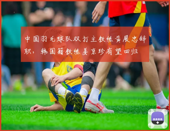 中国羽毛球队双打主教练黄展忠辞职，韩国籍教练姜京珍有望回归