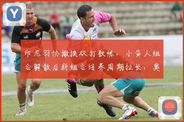 印尼羽协撤换双打教练，小黄人组合解散后新组合培养周期拉长，奥运金牌目标推迟