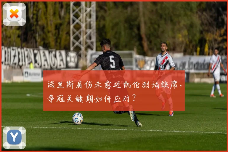 诺里斯肩伤未愈迈凯伦测试缺席，争冠关键期如何应对？