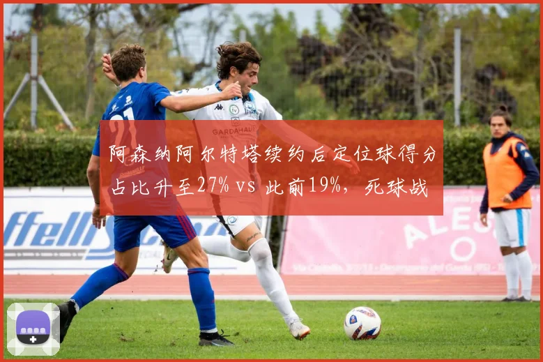 阿森纳阿尔特塔续约后定位球得分占比升至27% vs 此前19%，死球战术成争冠利器